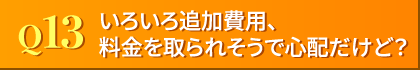 Q13. いろいろ追加費用、料金を取られそうで心配だけど?