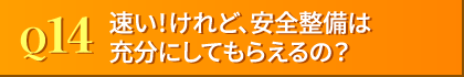 Q14. 速い、だけで、安全整備は充分にしてもらえるの?